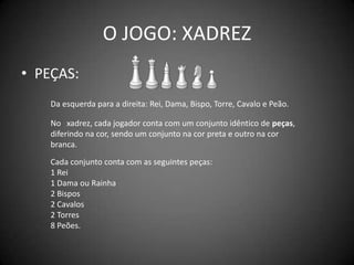 O JOGO: XADREZ
• PEÇAS:
    Da esquerda para a direita: Rei, Dama, Bispo, Torre, Cavalo e Peão.

    No xxadrez, cada jogador conta com um conjunto idêntico de peças,
    diferindo na cor, sendo um conjunto na cor preta e outro na cor
    branca.
    Cada conjunto conta com as seguintes peças:
    1 Rei
    1 Dama ou Rainha
    2 Bispos
    2 Cavalos
    2 Torres
    8 Peões.
 