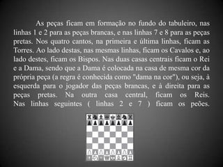 As peças ficam em formação no fundo do tabuleiro, nas
linhas 1 e 2 para as peças brancas, e nas linhas 7 e 8 para as peças
pretas. Nos quatro cantos, na primeira e última linhas, ficam as
Torres. Ao lado destas, nas mesmas linhas, ficam os Cavalos e, ao
lado destes, ficam os Bispos. Nas duas casas centrais ficam o Rei
e a Dama, sendo que a Dama é colocada na casa de mesma cor da
própria peça (a regra é conhecida como "dama na cor"), ou seja, à
esquerda para o jogador das peças brancas, e à direita para as
peças pretas. Na outra casa central, ficam os Reis.
Nas linhas seguintes ( linhas 2 e 7 ) ficam os peões.
 