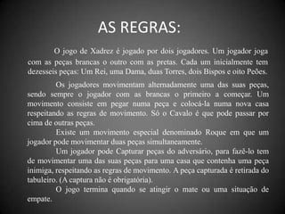 AS REGRAS:
        O jogo de Xadrez é jogado por dois jogadores. Um jogador joga
com as peças brancas o outro com as pretas. Cada um inicialmente tem
dezesseis peças: Um Rei, uma Dama, duas Torres, dois Bispos e oito Peões.
         Os jogadores movimentam alternadamente uma das suas peças,
sendo sempre o jogador com as brancas o primeiro a começar. Um
movimento consiste em pegar numa peça e colocá-la numa nova casa
respeitando as regras de movimento. Só o Cavalo é que pode passar por
cima de outras peças.
         Existe um movimento especial denominado Roque em que um
jogador pode movimentar duas peças simultaneamente.
         Um jogador pode Capturar peças do adversário, para fazê-lo tem
de movimentar uma das suas peças para uma casa que contenha uma peça
inimiga, respeitando as regras de movimento. A peça capturada é retirada do
tabuleiro. (A captura não é obrigatória).
         O jogo termina quando se atingir o mate ou uma situação de
empate.
 