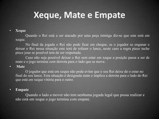Xeque, Mate e Empate
•   Xeque
           Quando o Rei está a ser atacado por uma peça inimiga diz-se que este está em
    xeque.
           No final da jogada o Rei não pode ficar em cheque, se o jogador se enganar e
    deixar o Rei nessa situação este terá de refazer o lance, neste caso a regra piece tuche
    piece joue se possível tem de ser respeitada.
           Caso não seja possível deixar o Rei sem estar em xeque a posição passa a ser de
    mate e o jogo termina com derrota para o lado que se move.
•    Mate
           O jogador que está em xeque não pode evitar que o seu Rei deixe de o estar no
    final do seu lance. Esta situação é designada mate e implica a derrota para o lado do Rei
    que está em xeque vitória para o outro.

•   Empate
          Quando o lado a mover não tem nenhuma jogada legal que possa realizar e
    não está em xeque o jogo termina com empate.
 