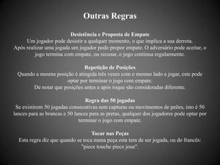 Outras Regras

                        Desistência e Proposta de Empate
     Um jogador pode desistir a qualquer momento, o que implica a sua derrota.
Após realizar uma jogada um jogador pode propor empate. O adversário pode aceitar, o
         jogo termina com empate, ou recusar, o jogo continua regularmente.

                             Repetição de Posições
 Quando a mesma posição é atingida três vezes com o mesmo lado a jogar, este pode
                     optar por terminar o jogo com empate.
       De notar que posições antes a após roque são consideradas diferente.

                                 Regra das 50 jogadas
 Se existirem 50 jogadas consecutivas sem capturas ou movimentos de peões, isto é 50
lances para as brancas e 50 lances para as pretas, qualquer dos jogadores pode optar por
                              terminar o jogo com empate.

                                   Tocar nas Peças
  Esta regra diz que quando se toca numa peça esta tem de ser jogada, ou do francês:
                              "piece touche piece joue".
 