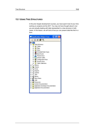 Tree Structure 13-2 
13.1 USING TREE STRUCTURES 
In the prior Axapta development courses, you have spent most of your time 
working on projects and the AOT. You may not have thought about it, but 
you are actually dealing with data represented in a tree structure in both 
cases. In this lesson, we will look at how you can present data like that in a 
form. 
 