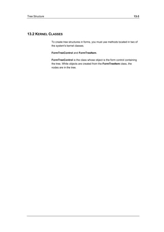 Tree Structure 13-3 
13.2 KERNEL CLASSES 
To create tree structures in forms, you must use methods located in two of 
the system's kernel classes. 
FormTreeControl and FormTreeItem. 
FormTreeControl is the class whose object is the form control containing 
the tree. While objects are created from the FormTreeItem class, the 
nodes are in the tree. 
 