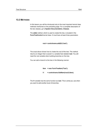 Tree Structure 13-4 
13.3 METHODS 
In this lesson you will be introduced only to the most important kernel class 
methods mentioned on the preceding page. For a complete description of 
the two classes, go to System Documentation, Classes. 
The add() method, which is used to create the tree, is located in the 
FormTreeControl kernel class. It must have at least three parameters: 
root = controlname.add(0,0,’text’); 
The script above shows how to create the root of the tree. The method 
returns an integer that is saved in a variable here labeled root. You will 
need the root variable when building branches on the tree. 
You can add a branch to the tree in the following manner: 
item = new FormTreeItem(’Text’); 
l1 = controlname.AddItem(root,0,item); 
The l1 variable has the same function as root. This is what you use when 
you want to add another level of branches. 
 