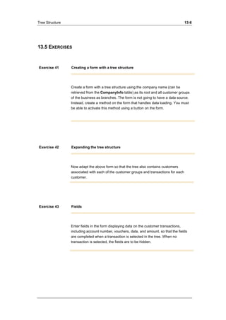 Tree Structure 13-6 
13.5 EXERCISES 
Exercise 41 Creating a form with a tree structure 
Create a form with a tree structure using the company name (can be 
retrieved from the CompanyInfo table) as its root and all customer groups 
of the business as branches. The form is not going to have a data source. 
Instead, create a method on the form that handles data loading. You must 
be able to activate this method using a button on the form. 
Exercise 42 Expanding the tree structure 
Now adapt the above form so that the tree also contains customers 
associated with each of the customer groups and transactions for each 
customer. 
Exercise 43 Fields 
Enter fields in the form displaying data on the customer transactions, 
including account number, vouchers, data, and amount, so that the fields 
are completed when a transaction is selected in the tree. When no 
transaction is selected, the fields are to be hidden. 
 