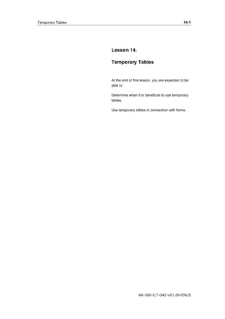 Temporary Tables 14-1 
Lesson 14. 
Temporary Tables 
At the end of this lesson, you are expected to be 
able to: 
Determine when it is beneficial to use temporary 
tables. 
Use temporary tables in connection with forms. 
AX-300-ILT-042-v01.00-ENUS 
 