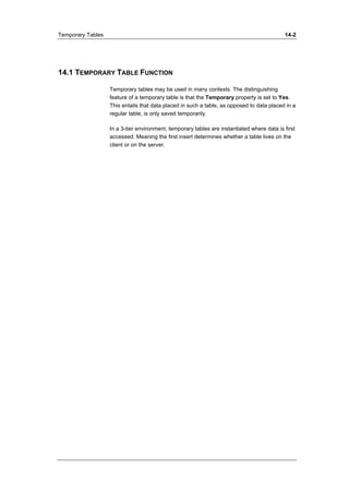 Temporary Tables 14-2 
14.1 TEMPORARY TABLE FUNCTION 
Temporary tables may be used in many contexts. The distinguishing 
feature of a temporary table is that the Temporary property is set to Yes. 
This entails that data placed in such a table, as opposed to data placed in a 
regular table, is only saved temporarily. 
In a 3-tier environment, temporary tables are instantiated where data is first 
accessed. Meaning the first insert determines whether a table lives on the 
client or on the server. 
 