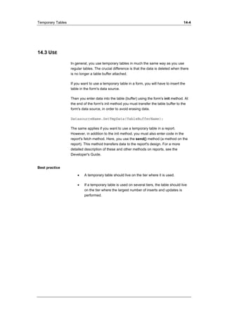 Temporary Tables 14-4 
14.3 USE 
In general, you use temporary tables in much the same way as you use 
regular tables. The crucial difference is that the data is deleted when there 
is no longer a table buffer attached. 
If you want to use a temporary table in a form, you will have to insert the 
table in the form's data source. 
Then you enter data into the table (buffer) using the form's init method. At 
the end of the form's init method you must transfer the table buffer to the 
form's data source, in order to avoid erasing data. 
DatasourceName.SetTmpData(TableBufferName); 
The same applies if you want to use a temporary table in a report. 
However, in addition to the init method, you must also enter code in the 
report's fetch method. Here, you use the send() method (a method on the 
report). This method transfers data to the report's design. For a more 
detailed description of these and other methods on reports, see the 
Developer's Guide. 
Best practice 
• A temporary table should live on the tier where it is used. 
• If a temporary table is used on several tiers, the table should live 
on the tier where the largest number of inserts and updates is 
performed. 
 