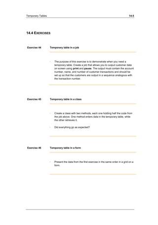 Temporary Tables 14-5 
14.4 EXERCISES 
Exercise 44 Temporary table in a job 
· The purpose of this exercise is to demonstrate when you need a 
temporary table. Create a job that allows you to output customer data 
on screen using print and pause. The output must contain the account 
number, name, and number of customer transactions and should be 
set up so that the customers are output in a sequence analogous with 
the transaction number. 
Exercise 45 Temporary table in a class 
· Create a class with two methods, each one holding half the code from 
the job above. One method enters data in the temporary table, while 
the other retrieves it. 
· Did everything go as expected? 
Exercise 46 Temporary table in a form 
· Present the data from the first exercise in the same order in a grid on a 
form. 
 