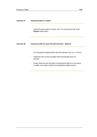 Temporary Tables 14-6 
Exercise 47 Temporary table in a report 
· Output the above data in a report. (Tip: You may want to look at the 
Cheque report code.) 
Exercise 48 Temporary table for spool file administration - Optional 
· You are going to display all files with the extension ’spl’ on c: in a form. 
· Create the form so that it updates itself automatically every 30 
seconds. 
· Finally, allow the user the option of selecting the files he or she wants 
to delete, and create a button for activating the delete function. 
 