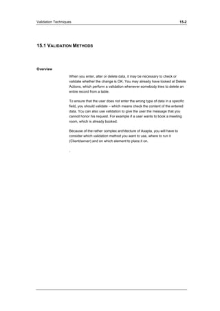 Validation Techniques 15-2 
15.1 VALIDATION METHODS 
Overview 
When you enter, alter or delete data, it may be necessary to check or 
validate whether the change is OK. You may already have looked at Delete 
Actions, which perform a validation whenever somebody tries to delete an 
entire record from a table. 
To ensure that the user does not enter the wrong type of data in a specific 
field, you should validate – which means check the content of the entered 
data. You can also use validation to give the user the message that you 
cannot honor his request. For example if a user wants to book a meeting 
room, which is already booked. 
Because of the rather complex architecture of Axapta, you will have to 
consider which validation method you want to use, where to run it 
(Client/server) and on which element to place it on. 
. 
 