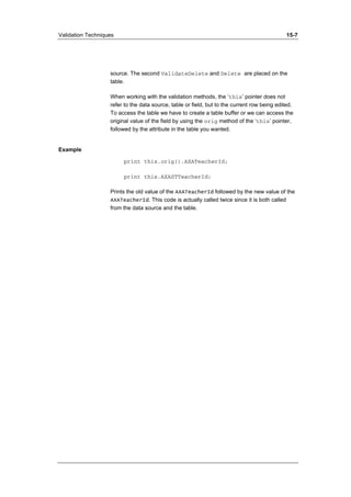 Validation Techniques 15-7 
source. The second ValidateDelete and Delete are placed on the 
table. 
When working with the validation methods, the ‘this’ pointer does not 
refer to the data source, table or field, but to the current row being edited. 
To access the table we have to create a table buffer or we can access the 
original value of the field by using the orig method of the ‘this’ pointer, 
followed by the attribute in the table you wanted. 
Example 
print this.orig().AXATeacherId; 
print this.AXASTTeacherId; 
Prints the old value of the AXATeacherId followed by the new value of the 
AXATeacherId. This code is actually called twice since it is both called 
from the data source and the table. 
 