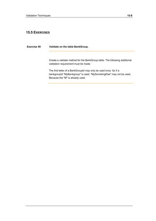 Validation Techniques 15-8 
15.5 EXERCISES 
Exercise 49 Validate on the table BankGroup. 
Create a validate method for the BankGroup table. The following additional 
validation requirement must be made: 
The first letter of a BankGroupId may only be used once. So if a 
bankgroupId "MyBankgroup" is used, "MySometingElse" may not be used, 
Because the "M" is already used. 
 