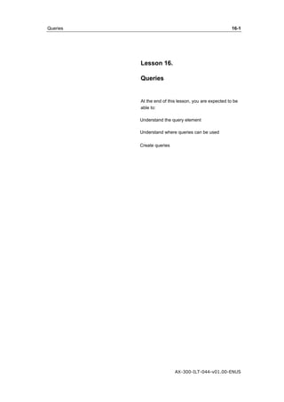 Queries 16-1 
AX-300-ILT-044-v01.00-ENUS 
Lesson 16. 
Queries 
At the end of this lesson, you are expected to be 
able to: 
Understand the query element 
Understand where queries can be used 
Create queries 
 