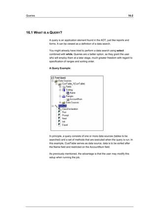 Queries 16-2 
16.1 WHAT IS A QUERY? 
A query is an application element found in the AOT, just like reports and 
forms. It can be viewed as a definition of a data search. 
You might already have tried to perform a data search using select 
combined with while. Queries are a better option, as they grant the user 
who will employ them at a later stage, much greater freedom with regard to 
specification of ranges and sorting order. 
A Query Example: 
In principle, a query consists of one or more data sources (tables to be 
searched) and a set of methods that are executed when the query is run. In 
this example, CustTable serves as data source, data is to be sorted after 
the Name field and restricted on the AccountNum field. 
As previously mentioned, the advantage is that the user may modify this 
setup when running the job. 
 