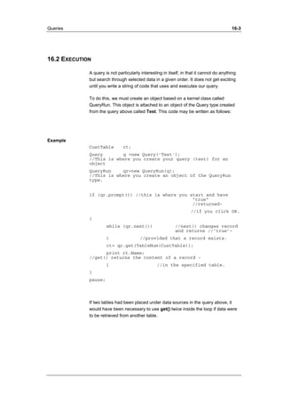 Queries 16-3 
16.2 EXECUTION 
A query is not particularly interesting in itself, in that it cannot do anything 
but search through selected data in a given order. It does not get exciting 
until you write a string of code that uses and executes our query. 
To do this, we must create an object based on a kernel class called 
QueryRun. This object is attached to an object of the Query type created 
from the query above called Test. This code may be written as follows: 
Example 
CustTable ct; 
Query q =new Query('Test'); 
//This is where you create your query (test) for an 
object 
QueryRun qr=new QueryRun(q); 
//This is where you create an object of the QueryRun 
type. 
if (qr.prompt()) //this is where you start and have 
"true" 
//returned- 
//if you click OK. 
{ 
while (qr.next()) //next() changes record 
and returns //’true’- 
{ //provided that a record exists. 
ct= qr.get(TableNum(CustTable)); 
print ct.Name; 
//get() returns the content of a record - 
} //in the specified table. 
} 
pause; 
If two tables had been placed under data sources in the query above, it 
would have been necessary to use get() twice inside the loop if data were 
to be retrieved from another table. 
 