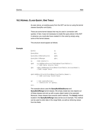 Queries 16-4 
16.3 KERNEL CLASS QUERY, ONE TABLE 
As seen above, an existing query from the AOT can be run using the kernel 
classes QueryRun and Query. 
There are some kernel classes that may be used in connection with 
queries. In fact, it was not necessary to create the query above in the AOT 
in advance; you could also have created it in the code by simply using 
some of the kernel classes. 
This structure would appear as follows: 
Example 
Query q; 
QueryRun qr; 
QueryBuildDataSource qbd; 
QueryBuildRange qbr; 
q; =new Query(); 
qbd =q.AddDataSource(TableNum(CustTable)); 
// Add data source here 
qbr =qbd.AddRange(FieldNum(CustTable,AccountNum)); 
//Add range here 
qbd.AddSortField(FieldNum(CustTable,Name)); 
// Add sorting field here 
qr = new queryRun(q); 
// execution of query; 
etc. 
The example above uses the QueryBuildDataSource and 
QueryBuildRange kernel classes. We simply create two new objects out 
of these classes and end up with a query object ready to be executed. 
Moreover, these classes have several useful methods. The Value() method 
located in the QueryBuildRange class serves as an example. This method 
can be used to enter data in the range fields, as well as retrieving values 
from the fields. 
 