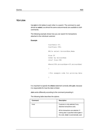 Queries 16-5 
16.4 JOIN 
Use join to link tables to each other in a search. The command is used 
almost as select, as almost the same subcommands are available to both 
commands. 
The following example shows how you can search for transactions 
attached to the individual customer: 
Example 
CustTable CT; 
CustTrans CTR; 
While select AccountNum,Name 
From CT 
Order by AccountNum 
Join* from CTR 
Where(CTR.AccountNum==CT.AccountNum) 
{ 
//For example code for printing data 
} 
It is important to specify the where statement correctly after join, because 
it is responsible for how the data is linked. 
Join works differently according to the command preceding it. 
The following table describes the options. 
Command Description 
Inner Customer is only selected if any 
attached transactions exist. 
All his transactions are selected. If 
nothing else is specified before join in 
the code, inner is automatically used. 
 