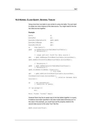 Queries 16-7 
16.5 KERNEL CLASS QUERY, SEVERAL TABLES 
Using more than one table is very similar to using one table. You just need 
to create one more instance of the data source. You might need to link the 
two data sources together. 
Example 
Query q; 
QueryRun qr; 
QueryBuildDataSource qbd1,qbd2; 
QueryBuildRange qbr; 
QueryBuildLink qbl; 
q; =new Query(); 
qbd1 =q.AddDataSource(TableNum(CustTable)); 
// datasource 1 
// range and sort field for data source 1 
qbr = qbd1.AddRange(FieldNum(CustTable,AccountNum)); 
qbd1.AddSortField(FieldNum(CustTable,AccountNum)); 
// datasource 2 
qbd2 = qbd1.AddDataSource(TableNum(CustTrans)); 
// datasource 2 
qbd2.JoinMode(JoinMode::Innerjoin); 
// join mode 
qbl = qdb2.Addlink(fieldnum(Custtable,AccountNum), 
fieldnum(Custtrans,AccountNum)); 
// relation between data 
sources)); 
qr = new queryRun(q); 
// execution of query; 
if (qr.prompt()) 
etc. 
Note: Format “normal” begin: 
However there may be an easier way to link two tables together in a query. 
If relations have been specified in the data model (data dictionary) as it is 
the case in this example, you could have set the property relations the 
second data source to the value “true” like this: 
Qbd2.relations(True); 
 