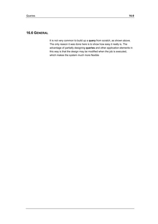 Queries 16-9 
16.6 GENERAL 
It is not very common to build up a query from scratch, as shown above. 
The only reason it was done here is to show how easy it really is. The 
advantage of partially designing queries and other application elements in 
this way is that the design may be modified when the job is executed, 
which makes the system much more flexible 
 