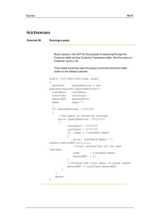 Queries 16-11 
16.8 EXERCISES 
Exercise 50 Running a query 
· Build a query in the AOT for the purpose of searching through the 
Customer table and the Customer Transaction table. Sort the query on 
Customer name or ID. 
· Then create a job that uses this query to print the amount of sales 
orders to the related customer. 
static void Exercise1(Args _args) 
{ 
QueryRun queryExercise = new 
QueryRun(queryStr(QueryExercise)); 
CustTable custTable; 
CustTrans custTrans; 
AmountMST amountMST=0; 
Name name=""; 
; 
if (queryExercise. ????????) 
{ 
//the query is sorted by Customer. 
while (queryExercise. ????????) 
{ 
custTable = ???????? 
custTrans = ???????? 
if (name != custTable.Name) 
{ 
print custTable.Name+" "+ 
num2str(amountMST,10,2,2,1); 
//start calculating for the next 
customer. 
name = custTable.Name; 
amountMST = 0; 
} 
//increase the total amout of sales orders 
amountMST += custTrans.AmountMST; 
} 
} 
pause; 
} 
 