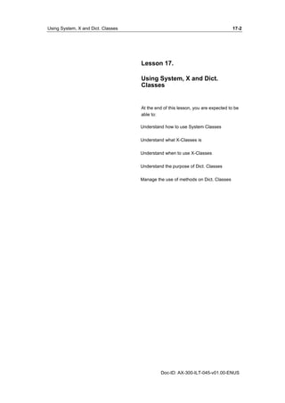 Using System, X and Dict. Classes 17-2 
Lesson 17. 
Using System, X and Dict. 
Classes 
At the end of this lesson, you are expected to be 
able to: 
Understand how to use System Classes 
Understand what X-Classes is 
Understand when to use X-Classes 
Understand the purpose of Dict. Classes 
Manage the use of methods on Dict. Classes 
Doc-ID: AX-300-ILT-045-v01.00-ENUS 
 