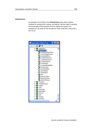 Using System, X and Dict. Classes 17-5 
Doc-ID: AX-300-ILT-045-v01.00-ENUS 
XClassFactory 
An example of an X Class is the xClassFactory class which contains 
methods for running forms, queries, and reports. Use this class to overwrite 
the functionality of the execution of forms, reports and queries. For 
example you can show an info box with the name of the form, every time a 
form is run. 
 