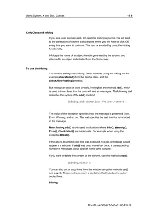 Using System, X and Dict. Classes 17-6 
Doc-ID: AX-300-ILT-045-v01.00-ENUS 
XInfoClass and Infolog 
If you as a user execute a job, for example posting a journal, this will lead 
to the generation of several dialog boxes where you will have to click OK 
every time you want to continue. This can be avoided by using the infolog 
functionality. 
Infolog is the name of an object handle generated by the system, and 
attached to an object instantiated from the XInfo class. 
To use the infolog 
The method error() uses infolog. Other methods using the infolog are for 
example checkfailed() from the Global class, and the 
checkAllowPosting() method. 
But infolog can also be used directly. Infolog has the method add(), which 
is used to insert lines that the user will see as messages. The following text 
describes the syntax of the add() method: 
Infolog.add(Exception::<Value>,<Text>); 
The value of the exception specifies how the message is presented (Info, 
Error, Warning, and so on). The text specifies the text line that is included 
in the message. 
Note: Infolog.add() is only used in situations where Info(), Warning(), 
Error(), Checkfailed() are inadequate. For example when using the 
exception Break(). 
If the above described code line was executed in a job, a message would 
appear in a window. If add() was used more than once, a corresponding 
number of messages would appear in the same window. 
If you want to delete the content of the window, use the method clear(): 
Infolog.clear(); 
You can also cut or copy lines from the window using the methods cut() 
and copy(). These methods return a container, that includes the cut or 
copied lines. 
Infolog 
 
