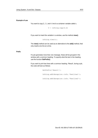 Using System, X and Dict. Classes 17-7 
Doc-ID: AX-300-ILT-045-v01.00-ENUS 
Example of use 
You want to copy 2., 3., and 4. line to a container variable called c. 
C = infolog.copy(2,4) 
If you want to insert the variable in a window, use the method view(). 
Infolog.view(c); 
The view() method can be used as an alternative to the add() method, that 
only inserts one line at a time. 
Prefix 
If a job generates more than one message, these will be grouped in the 
window with a common heading. To specify what the text in the heading, 
use the function SetPrefix(). 
If you want to print two lines with a common heading: ‘Result’, during a job, 
the code will look as follows: 
SetPrefix(‘Result’); 
Infolog.add(Exception::info,’Testline1’); 
Infolog.add(Exception::info,’Testline2’); 
 