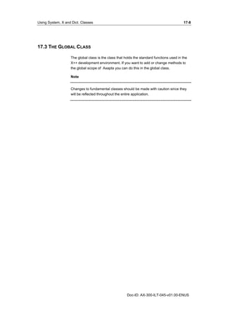 Using System, X and Dict. Classes 17-8 
Doc-ID: AX-300-ILT-045-v01.00-ENUS 
17.3 THE GLOBAL CLASS 
The global class is the class that holds the standard functions used in the 
X++ development environment. If you want to add or change methods to 
the global scope of Axapta you can do this in the global class. 
Note 
Changes to fundamental classes should be made with caution since they 
will be reflected throughout the entire application. 
 