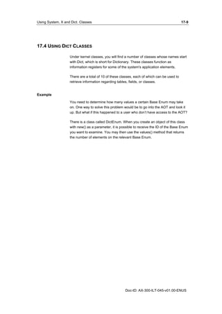 Using System, X and Dict. Classes 17-9 
Doc-ID: AX-300-ILT-045-v01.00-ENUS 
17.4 USING DICT CLASSES 
Under kernel classes, you will find a number of classes whose names start 
with Dict, which is short for Dictionary. These classes function as 
information registers for some of the system's application elements. 
There are a total of 10 of these classes, each of which can be used to 
retrieve information regarding tables, fields, or classes. 
Example 
You need to determine how many values a certain Base Enum may take 
on. One way to solve this problem would be to go into the AOT and look it 
up. But what if this happened to a user who don’t have access to the AOT? 
There is a class called DictEnum. When you create an object of this class 
with new() as a parameter, it is possible to receive the ID of the Base Enum 
you want to examine. You may then use the values() method that returns 
the number of elements on the relevant Base Enum. 
 