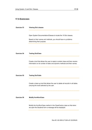 Using System, X and Dict. Classes 17-10 
Doc-ID: AX-300-ILT-045-v01.00-ENUS 
17.5 EXERCISES 
Exercise 53 Viewing Dict classes 
Open System Documentation/Classes to locate the 10 Dict classes. 
Based on their names and methods, you should have no problems 
determining their purpose. 
Exercise 54 Testing DictClass 
Create a tool that allows the user to select a certain class and then receive 
information on its number of static and dynamic methods and their names. 
Exercise 55 Testing DictTable 
Create a clean-up tool that allows the user to delete all records in all tables 
carrying the recId selected by the user. 
Exercise 56 Modify formRunClass 
Modify the formRunClass method in the ClassFactory class so that when 
we open the Students form a message will be displayed. 
 