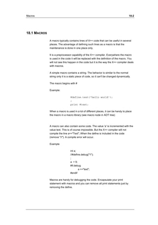 Macros 18-2 
18.1 MACROS 
A macro typically contains lines of X++ code that can be useful in several 
places. The advantage of defining such lines as a macro is that the 
maintenance is done in one place only. 
It is a preprocessor capability of the X++ compiler. Everywhere the macro 
is used in the code it will be replaced with the definition of the macro. You 
will not see this happen in the code but it is the way the X++ compiler deals 
with macros. 
A simple macro contains a string. The behavior is similar to the normal 
string only it is a static piece of code, so it can't be changed dynamically. 
The macro begins with # 
Example: 
#define.text("hello world'); 
; 
print #text; 
When a macro is used in a lot of different places, it can be handy to place 
the macro in a macro library (see macro node in AOT tree) 
A macro can also contain some code. The value 'a' is incremented with the 
value text. This is of course impossible. But the X++ compiler will not 
compile the line a+="Text"; When the define is included in the code 
(remove "//"). A compile error will occur. 
Example 
int a; 
//#define.debug("1"); 
; 
a = 9; 
#if.debug 
a +="text"; 
#endif 
Macros are handy for debugging the code. Encapsulate your print 
statement with macros and you can remove all print statements just by 
removing the define. 
 