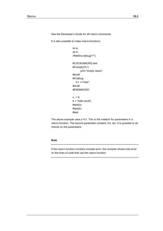 Macros 18-3 
See the Developer’s Guide for all macro commands. 
It is also possible to make macro functions. 
int a; 
str b; 
//#define.debug("1") 
#LOCALMACRO.test 
#if.empty(%1) 
print "empty value"; 
#endif 
#if.debug 
%1 +="test"; 
#endif 
#ENDMACRO 
; 
a = 9; 
b = "hello world'; 
#test(a) 
#test(b) 
#test 
The above example uses a %1. This is the notation for parameters in a 
macro function. The second parameter contains %2, etc. It is possible to do 
checks on the parameters. 
Note 
If the macro function contains compile error, the compiler shows only error 
on the lines of code that use the macro function 
 