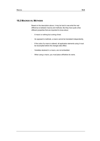 Macros 18-4 
18.2 MACROS VS. METHODS 
Based on the description above, it may be hard to see what the real 
difference is between macros and methods. But they have quite a few 
different properties that are important to know about: 
· A macro is nothing but a string of text. 
· As opposed to methods, a macro cannot be translated independently. 
· If the code of a macro is altered, all application elements using it must 
be recompiled before the changes take effect. 
· Variables declared in a macro, are not embedded. 
· When using a macro, you must place a # before its name. 
 