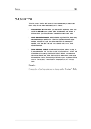 Macros 18-5 
18.3 MACRO TYPES 
Whether you are dealing with a macro that operates as a constant or an 
entire string of code, there are three types of macros: 
· Global macros. Macros of this type are created separately in the AOT 
under the Macros node. System users will then have free access to 
macros of this type, irrespective of the method in which it is used. 
· Local macros on methods. As opposed to a global macro, there may 
be times when you want to use a macro in connection with a single 
method. If that is the case, you create the macro on the relevant 
method. Thus, you won't be able to access this macro from other 
system locations. 
· Local macros in libraries. Rather than placing the macros locally, as 
in a single method, you can also choose to group them in a library. The 
advantage of doing so is that macros that are related to one another 
can be gathered in one place. Macro libraries are created in the same 
place as local macros. To distinguish between macro libraries and local 
macros, the names of macro libraries are spelled out only in upper 
case. 
Examples 
For examples of how to encode macros, please see the Developer's Guide. 
 