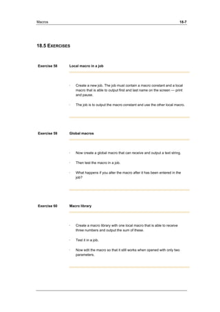 Macros 18-7 
18.5 EXERCISES 
Exercise 58 Local macro in a job 
· Create a new job. The job must contain a macro constant and a local 
macro that is able to output first and last name on the screen — print 
and pause. 
· The job is to output the macro constant and use the other local macro. 
Exercise 59 Global macros 
· Now create a global macro that can receive and output a text string. 
· Then test the macro in a job. 
· What happens if you alter the macro after it has been entered in the 
job? 
Exercise 60 Macro library 
· Create a macro library with one local macro that is able to receive 
three numbers and output the sum of these. 
· Test it in a job. 
· Now edit the macro so that it still works when opened with only two 
parameters. 
 