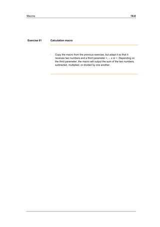 Macros 18-8 
Exercise 61 Calculation macro 
· Copy the macro from the previous exercise, but adapt it so that it 
receives two numbers and a third parameter +, -, x or ÷. Depending on 
the third parameter, the macro will output the sum of the two numbers, 
subtracted, multiplied, or divided by one another. 
 
