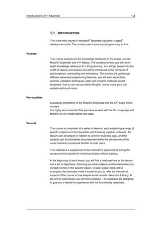 Introduction to X++ Advanced 1-2 
1.1 INTRODUCTION 
This is the third course in Microsoft® Business Solutions–Axapta® 
development suite. The course covers advanced programming in X++. 
Purpose 
This course expands on the knowledge introduced in the online courses: 
MorphX Essentials and X++ Basics. The course provides you with an in-depth 
knowledge relating to X++ Programming. You will go deeper into the 
world of objects and classes and will be introduced to the concepts of 
polymorphism, overloading and inheritance. This course will go through 
different advanced programming features, you will learn about form 
controls, validation techniques, static and dynamic methods, report 
templates, how to use macros within MorphX, how to make your own 
wizards and much more. 
Prerequisites 
Successful completion of the MorphX Essentials and the X++Basic online 
courses. 
It is highly recommended that you have worked with the X++ language and 
MorphX for 3-6 month before this class. 
General 
This course is comprised of a series of lessons, each explaining a range of 
specific subjects and functionalities which belong together in Axapta. All 
lessons are developed in relation to common business logic, and the 
subjects and functionalities are presented within the perspective of the 
usual business procedures familiar to most users. 
This material is a supplement to the instructor’s explanations during the 
course and not tailored for individual studies without tutoring. 
In the beginning of each lesson you will find a brief overview of the lesson 
and a list of objectives, informing you what subjects and functionalities you 
will get to know in the specific lesson. In each lesson there will be 
examples; the examples make it easier for you to refer the theoretical 
aspects of the course to how Axapta works outside classroom training. At 
the end of each lesson you will find exercises. The exercises are designed 
to give you a hands-on experience with the functionality described. 
 
