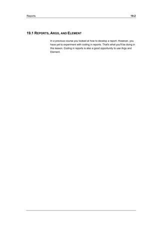 Reports 19-2 
19.1 REPORTS, ARGS, AND ELEMENT 
In a previous course you looked at how to develop a report. However, you 
have yet to experiment with coding in reports. That's what you'll be doing in 
this lesson. Coding in reports is also a good opportunity to use Args and 
Element. 
 