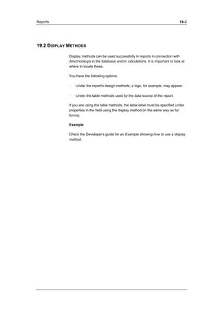 Reports 19-3 
19.2 DISPLAY METHODS 
Display methods can be used successfully in reports in connection with 
direct lookups in the database and/or calculations. It is important to look at 
where to locate these. 
You have the following options: 
· Under the report's design methods, a logo, for example, may appear. 
· Under the table methods used by the data source of the report. 
If you are using the table methods, the table label must be specified under 
properties in the field using the display method (in the same way as for 
forms). 
Example 
Check the Developer’s guide for an Example showing how to use a display 
method. 
 