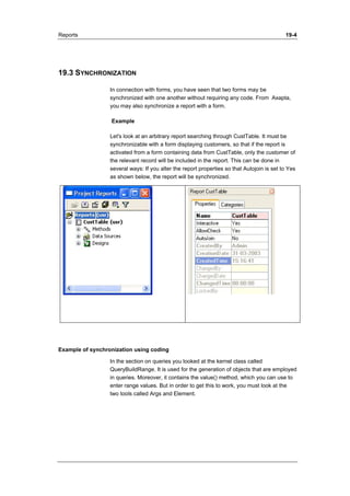 Reports 19-4 
19.3 SYNCHRONIZATION 
In connection with forms, you have seen that two forms may be 
synchronized with one another without requiring any code. From Axapta, 
you may also synchronize a report with a form. 
Example 
Let's look at an arbitrary report searching through CustTable. It must be 
synchronizable with a form displaying customers, so that if the report is 
activated from a form containing data from CustTable, only the customer of 
the relevant record will be included in the report. This can be done in 
several ways: If you alter the report properties so that Autojoin is set to Yes 
as shown below, the report will be synchronized. 
Example of synchronization using coding 
In the section on queries you looked at the kernel class called 
QueryBuildRange. It is used for the generation of objects that are employed 
in queries. Moreover, it contains the value() method, which you can use to 
enter range values. But in order to get this to work, you must look at the 
two tools called Args and Element. 
 