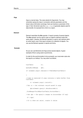 Reports 19-5 
Args 
Args is a kernel class. The name stands for Arguments. You may 
remember seeing the class in connection with job parameters and the 
lesson about information exchange. Each job receives a parameter of this 
type. In fact, the kernel uses the Args class to generate objects used for 
data transfer, for example from a form to a report. 
Element 
Element resembles the this operator. A report consists of several objects. 
The this operator can be used to open an object's methods inside that 
same object. Likewise, the Element operator is used to call methods within 
an entire report, even if the report consists of a collection of objects. You 
can use the Element operator in reports and forms. 
Example 
So you can use Elements and Args across several objects. A good 
example of this is using code to synchronize. 
In order for the synchronization to be successful, you must enter code onto 
the report's run method. You may write it as follows: 
CustTable ct; 
QueryBuildRange qbr; 
if (element.args().dataset()==TableNum(CustTable)) 
{ 
//code is executed if args contains a table buffer from 
CustTable 
ct =element.args().record(); 
//Set ct = the relevant record saved in args 
qbr=element.query().dataSourceNo(1) 
.findRange(FieldNum(CustTable,AccountNum)); 
//Set qbr = the query's ranges on AccountNum (if any) 
if (!qbr) 
//If it does not exist, create it below 
 