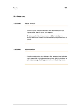 Reports 19-7 
19.4 EXERCISES 
Exercise 62 Display methods 
· Create a display method on the EmpTable. which returns the local 
phone number when no phone number exists. 
· Create a report which prints usernames and their related phone 
number. If no phone number exists, their related local phone number is 
printed. 
Exercise 63 Synchronization 
· Create a print button on the Employee Form. This report only prints the 
report of exercise 1 from the selected employee. When no employee is 
selected a message should appear when the print button is pressed. 
 