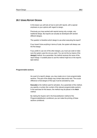 Report Design 20-2 
20.1 USING REPORT DESIGN 
In this lesson you will look at how to work with reports, with a special 
emphasis on your options with regard to design. 
Previously you have worked with reports having only a single, very 
traditional design. But reports can actually be developed with several 
different designs. 
The question is therefore which design to use when executing the report? 
If you haven't done anything in terms of code, the system will always use 
the first design. 
If you prefer to use one of the other designs, you must use code to make 
sure the system uses the one you want. You can do this by means of the 
design() method. As a parameter, the method receives the name of the 
report design. A suitable place to use this method might be on the report's 
run method. 
Programmable sections 
As a part of a report's design, you may create one or more programmable 
sections. This part of the design may contain data and/or text. The crucial 
difference is that designs of this type must be activated by code. 
Execute() is the method used for activation. As a parameter of this method, 
you specify a number (the number of the relevant programmable section). 
In the exercises for this lesson, the method may be placed in the fetch 
method. 
By making the Super() call in the ExecuteSection method of the 
ProgrammableSection conditional, you can make the printing of these 
sections conditional. 
 