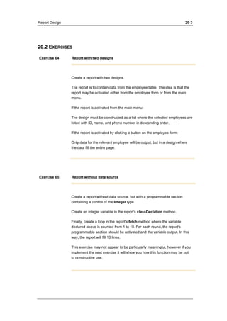 Report Design 20-3 
20.2 EXERCISES 
Exercise 64 Report with two designs 
Create a report with two designs. 
The report is to contain data from the employee table. The idea is that the 
report may be activated either from the employee form or from the main 
menu. 
If the report is activated from the main menu: 
The design must be constructed as a list where the selected employees are 
listed with ID, name, and phone number in descending order. 
If the report is activated by clicking a button on the employee form: 
Only data for the relevant employee will be output, but in a design where 
the data fill the entire page. 
Exercise 65 Report without data source 
Create a report without data source, but with a programmable section 
containing a control of the Integer type. 
Create an integer variable in the report's classDeclation method. 
Finally, create a loop in the report's fetch method where the variable 
declared above is counted from 1 to 10. For each round, the report's 
programmable section should be activated and the variable output. In this 
way, the report will fill 10 lines. 
This exercise may not appear to be particularly meaningful, however if you 
implement the next exercise it will show you how this function may be put 
to constructive use. 
 