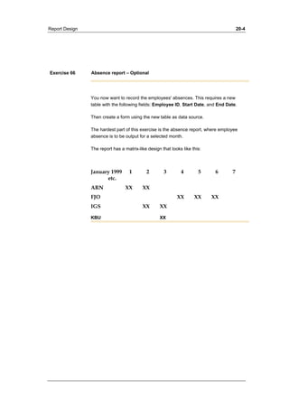 Report Design 20-4 
Exercise 66 Absence report – Optional 
You now want to record the employees' absences. This requires a new 
table with the following fields: Employee ID, Start Date, and End Date. 
Then create a form using the new table as data source. 
The hardest part of this exercise is the absence report, where employee 
absence is to be output for a selected month. 
The report has a matrix-like design that looks like this: 
January 1999 1 2 3 4 5 6 7 
etc. 
ARN XX XX 
FJO XX XX XX 
IGS XX XX 
KBU XX 
 