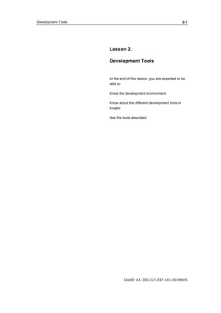 Development Tools 2-1 
Lesson 2. 
Development Tools 
At the end of this lesson, you are expected to be 
able to: 
Know the development environment 
Know about the different development tools in 
Axapta 
Use the tools described 
DocID: AX-300-ILT-037-v01.00-ENUS 
 