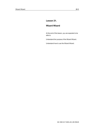 Wizard Wizard 21-1 
Lesson 21. 
Wizard Wizard 
At the end of this lesson, you are expected to be 
able to: 
Understand the purpose of the Wizard Wizard. 
Understand how to use the Wizard Wizard. 
AX-300-ILT-048-v01.00-ENUS 
 