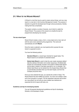Wizard Wizard 21-2 
21.1 WHAT IS THE WIZARD WIZARD? 
A Wizard is a tool that may be used to create various things, such as a new 
report or a new item in the Inventory Management module. The purpose of 
wizards is to guide the developer/user through various procedures, thereby 
making them less complicated. 
The system contains a number of wizards, one of which is called the 
Wizard Wizard. The purpose of this wizard is to simplify the task for 
programmers developing new wizards. 
The two wizard types 
Wizard Wizard creates a class, a form, a new project and a menu item all 
with the same name selected by the programmer. This name will 
automatically end with Wizard. 
Once the name is selected, you must specify which purpose the new 
wizard is supposed to serve. 
You have the following options: 
· Standard Wizard is a wizard type intended for regular tasks. The 
Report wizard is an example of a standard wizard 
· Default data Wizard is used to help the user create necessary default 
data like address information and number sequences. All default data 
wizards are automatically included in the system’s Default data Wizard 
and its status, whether it has been executed or not, is indicated. The 
Default data Wizard can be started from the Axapta Setup Wizard that 
is automatically activated when you first start Axapta, and from the 
Company accounts menu. 
Once you have selected the type, you specify the number of steps. The 
Wizard Wizard has then fulfilled its purpose. You have now created a class 
and a form grouped in a project. The two application elements will function 
as a new wizard, but not until you have created new methods and 
expanded the form's layout with texts, etc. 
Guidelines and tips for developing wizards 
You can find general development guidelines and tips for developing 
Wizards in the Developer’s Guide. 
 